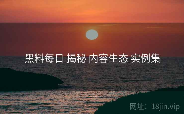 黑料每日 揭秘 内容生态 实例集