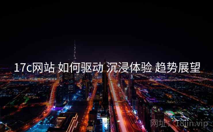 17c网站 如何驱动 沉浸体验 趋势展望