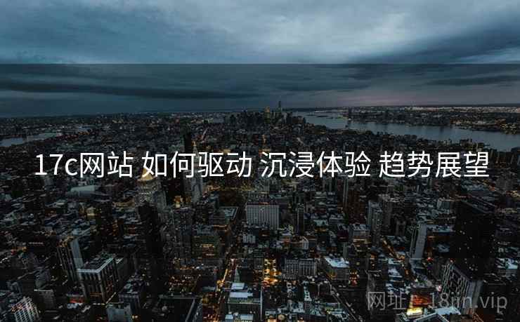 17c网站 如何驱动 沉浸体验 趋势展望