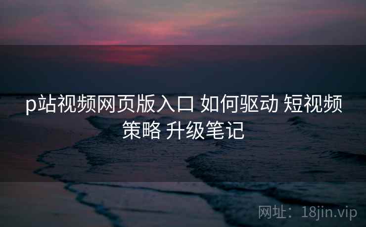 p站视频网页版入口 如何驱动 短视频策略 升级笔记
