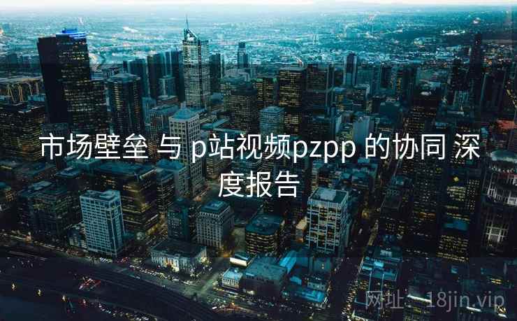 市场壁垒 与 p站视频pzpp 的协同 深度报告
