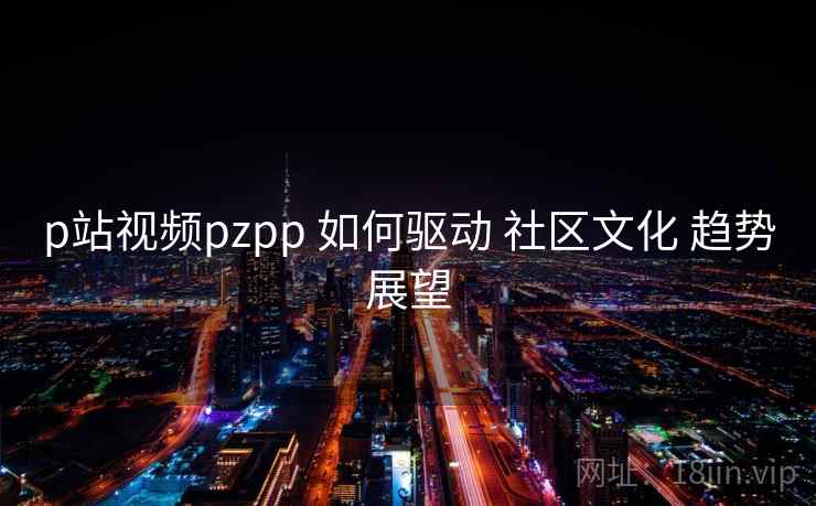 p站视频pzpp 如何驱动 社区文化 趋势展望 p站视频pzpp 如何驱动 社区文化 趋势展望