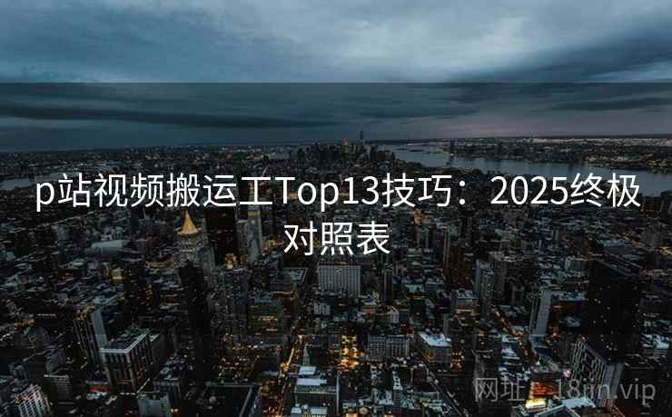 p站视频搬运工Top13技巧：2025终极对照表
