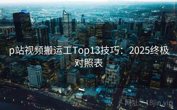 p站视频搬运工Top13技巧：2025终极对照表