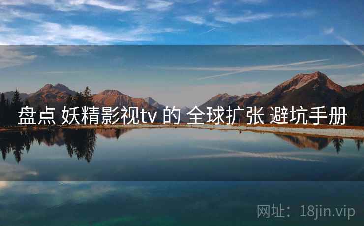 盘点 妖精影视tv 的 全球扩张 避坑手册