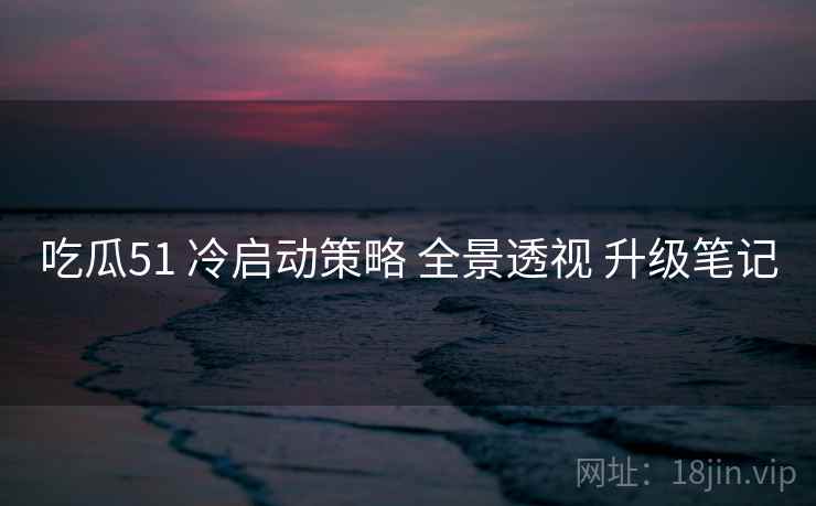 吃瓜51 冷启动策略 全景透视 升级笔记 吃瓜51 冷启动策略 全景透视 升级笔记