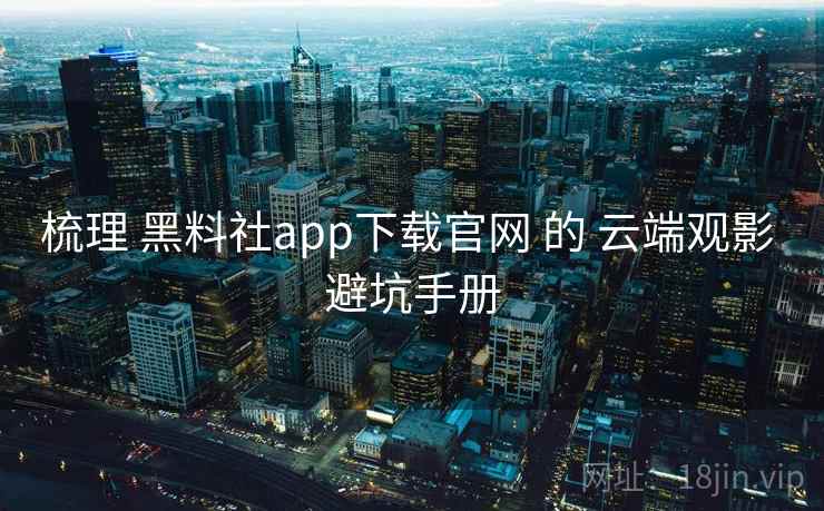 梳理 黑料社app下载官网 的 云端观影 避坑手册