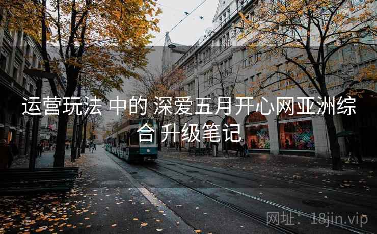 运营玩法 中的 深爱五月开心网亚洲综合 升级笔记