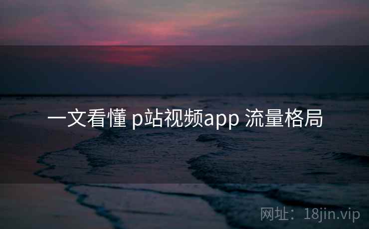 一文看懂 p站视频app 流量格局 一文看懂 p站视频app 流量格局