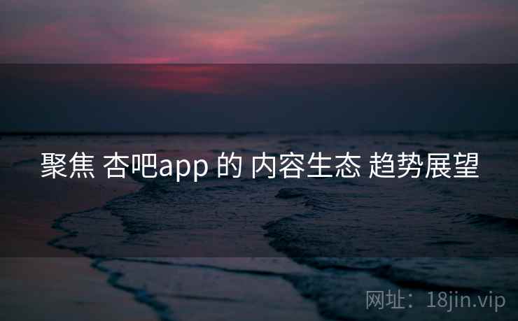聚焦 杏吧app 的 内容生态 趋势展望